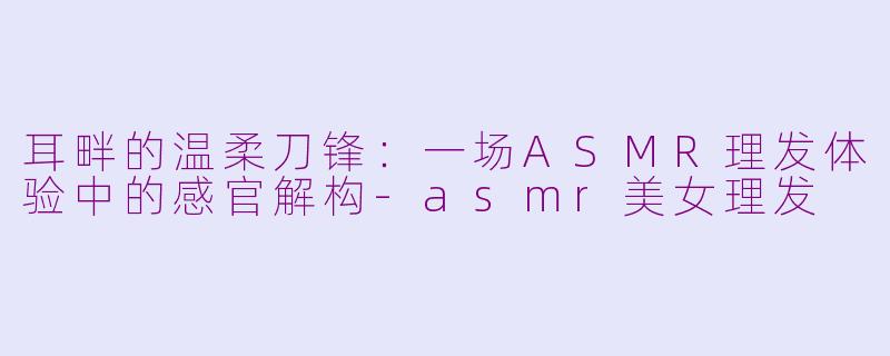 耳畔的温柔刀锋:一场ASMR理发体验中的感官解构-asmr美女理发