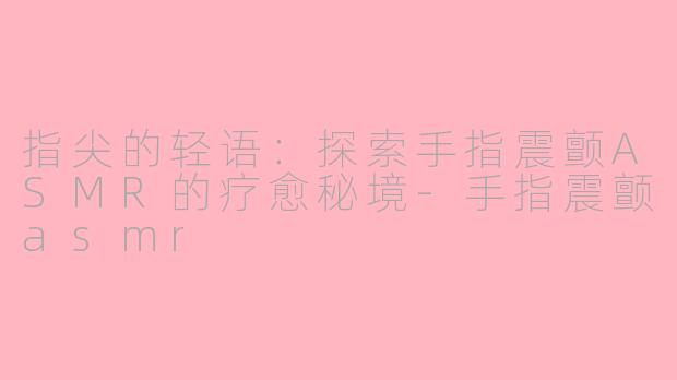 指尖的轻语：探索手指震颤ASMR的疗愈秘境-手指震颤asmr
