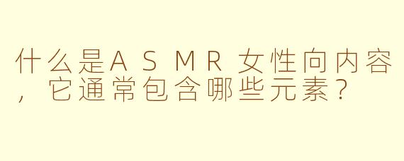 什么是ASMR女性向内容，它通常包含哪些元素？