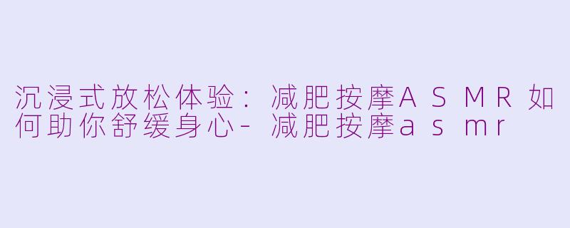 沉浸式放松体验：减肥按摩ASMR如何助你舒缓身心-减肥按摩asmr