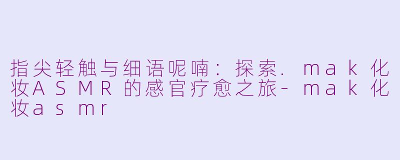指尖轻触与细语呢喃：探索.mak化妆ASMR的感官疗愈之旅-mak化妆asmr
