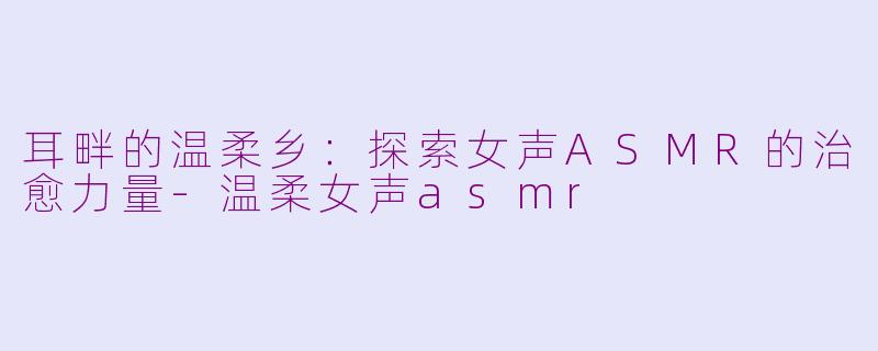 耳畔的温柔乡:探索女声ASMR的治愈力量-温柔女声asmr