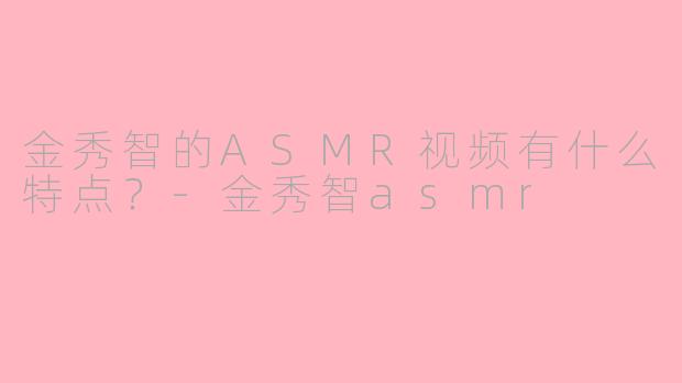 金秀智的ASMR视频有什么特点？-金秀智asmr