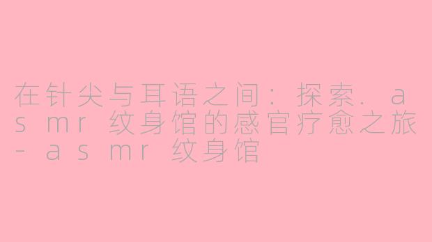 在针尖与耳语之间：探索.asmr纹身馆的感官疗愈之旅-asmr纹身馆