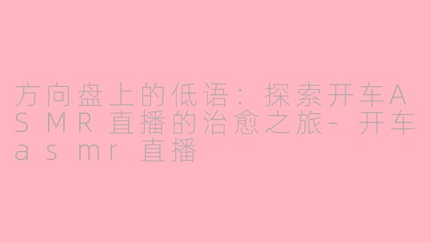 方向盘上的低语:探索开车ASMR直播的治愈之旅-开车asmr直播