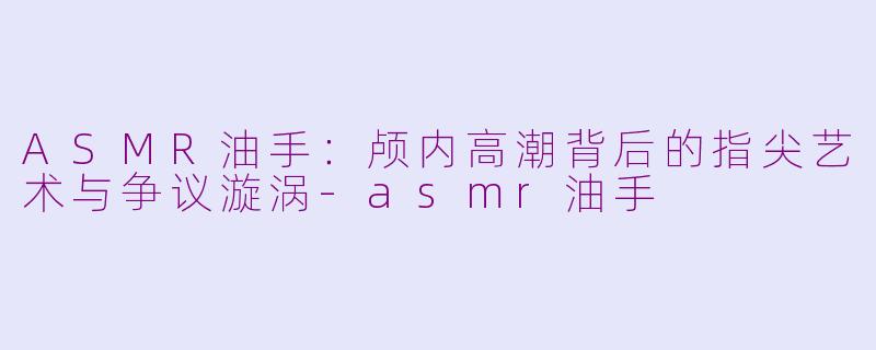 ASMR油手：颅内高潮背后的指尖艺术与争议漩涡-asmr油手