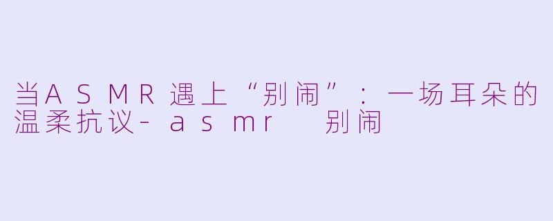 当ASMR遇上“别闹”:一场耳朵的温柔抗议-asmr 别闹