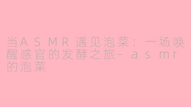 当ASMR遇见泡菜:一场唤醒感官的发酵之旅-asmr的泡菜