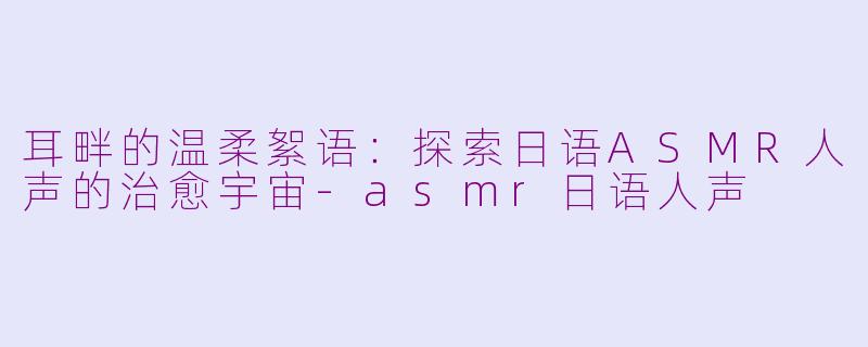 耳畔的温柔絮语:探索日语ASMR人声的治愈宇宙-asmr日语人声