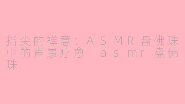 指尖的禅意：ASMR盘佛珠中的声景疗愈-asmr盘佛珠