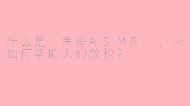 什么是.鱼骨ASMR.，它如何帮助人们放松？