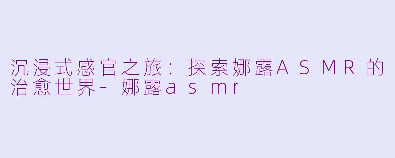 沉浸式感官之旅：探索娜露ASMR的治愈世界-娜露asmr