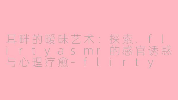 耳畔的暧昧艺术：探索.flirtyasmr的感官诱惑与心理疗愈-flirty asmr