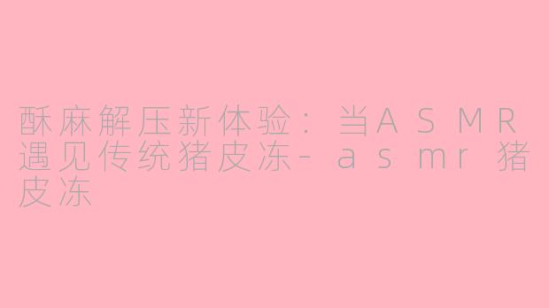 酥麻解压新体验:当ASMR遇见传统猪皮冻-asmr猪皮冻