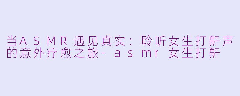 当ASMR遇见真实：聆听女生打鼾声的意外疗愈之旅-asmr女生打鼾