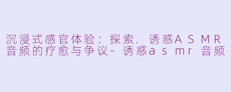 沉浸式感官体验：探索.诱惑ASMR音频的疗愈与争议-诱惑asmr音频