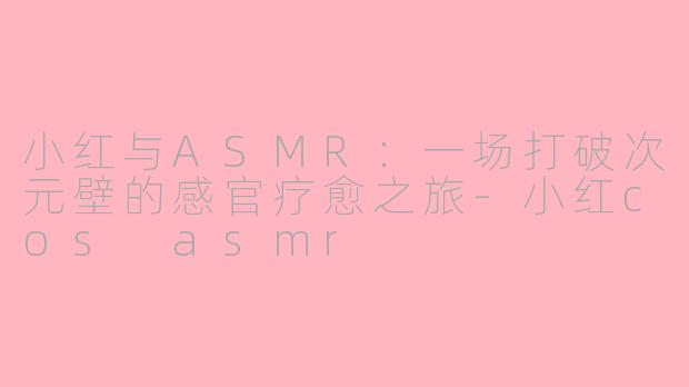 小红与ASMR：一场打破次元壁的感官疗愈之旅-小红cos asmr