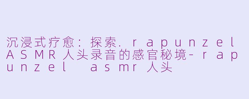沉浸式疗愈：探索.rapunzelASMR人头录音的感官秘境-rapunzel asmr人头