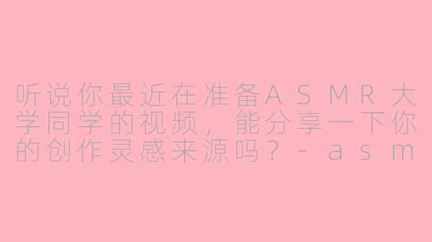 听说你最近在准备ASMR大学同学的视频，能分享一下你的创作灵感来源吗？-asmr大学同学
