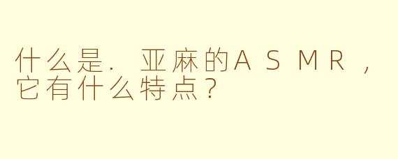 什么是.亚麻的ASMR，它有什么特点？