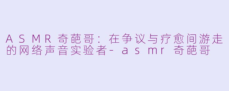 ASMR奇葩哥：在争议与疗愈间游走的网络声音实验者-asmr奇葩哥