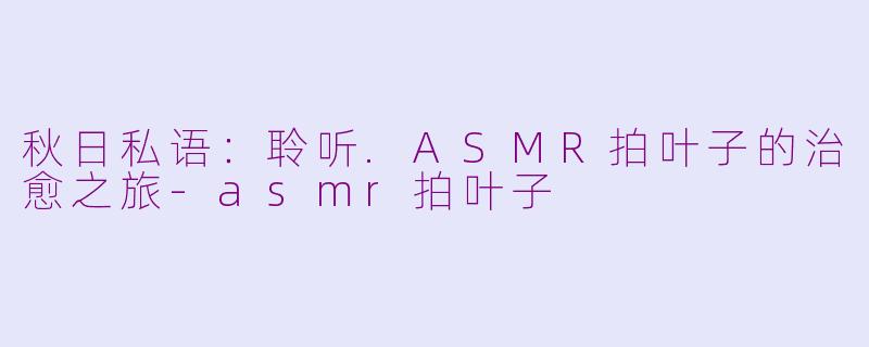 秋日私语:聆听.ASMR拍叶子的治愈之旅-asmr拍叶子