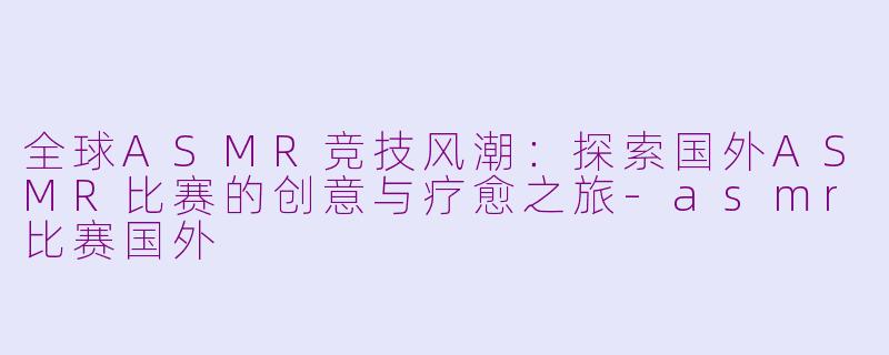 全球ASMR竞技风潮：探索国外ASMR比赛的创意与疗愈之旅-asmr比赛国外