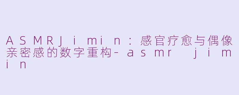 ASMRJimin：感官疗愈与偶像亲密感的数字重构-asmr jimin