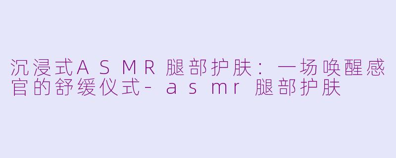 沉浸式ASMR腿部护肤：一场唤醒感官的舒缓仪式-asmr腿部护肤