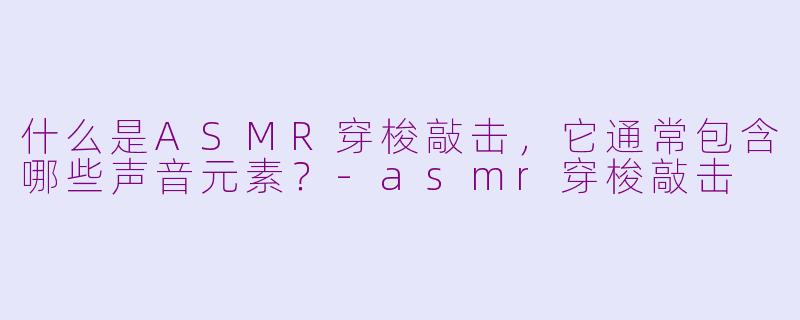 什么是ASMR穿梭敲击，它通常包含哪些声音元素？-asmr穿梭敲击