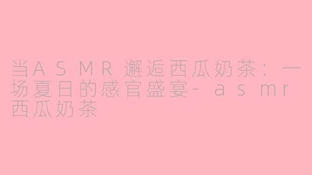 当ASMR邂逅西瓜奶茶:一场夏日的感官盛宴-asmr西瓜奶茶