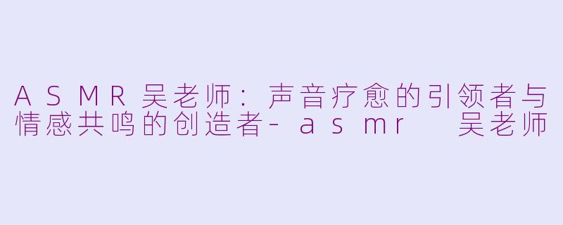 ASMR吴老师:声音疗愈的引领者与情感共鸣的创造者-asmr 吴老师