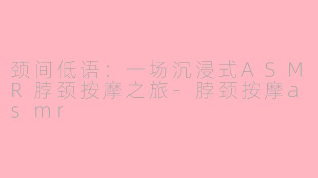 颈间低语：一场沉浸式ASMR脖颈按摩之旅-脖颈按摩asmr