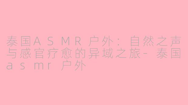 泰国ASMR户外：自然之声与感官疗愈的异域之旅-泰国asmr户外