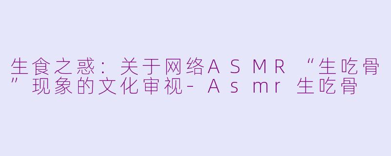 生食之惑:关于网络ASMR“生吃骨”现象的文化审视-Asmr生吃骨