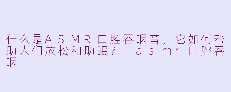 什么是ASMR口腔吞咽音，它如何帮助人们放松和助眠？-asmr口腔吞咽