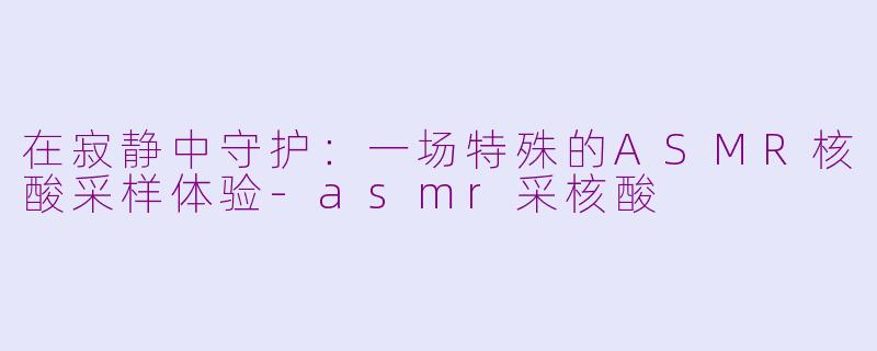 在寂静中守护:一场特殊的ASMR核酸采样体验-asmr采核酸