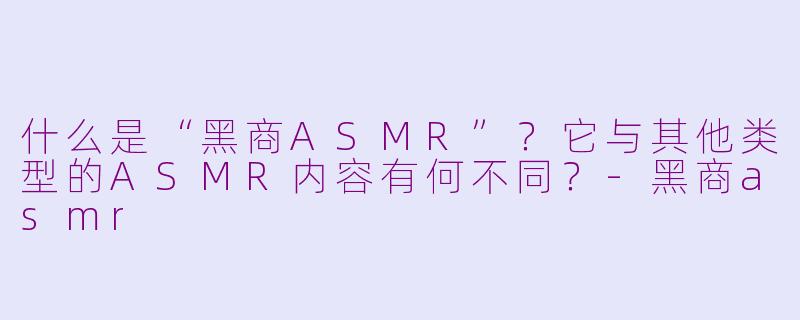 什么是“黑商ASMR”？它与其他类型的ASMR内容有何不同？