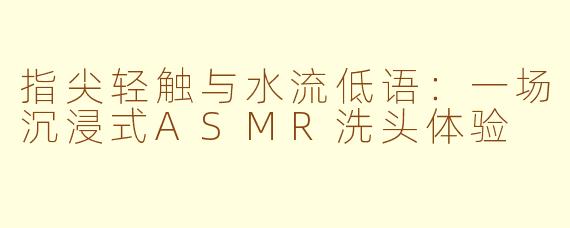 指尖轻触与水流低语:一场沉浸式ASMR洗头体验