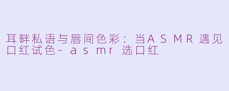 耳畔私语与唇间色彩：当ASMR遇见口红试色-asmr选口红