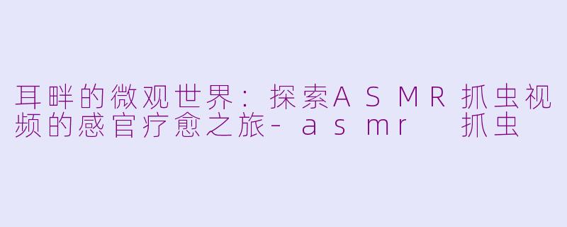 耳畔的微观世界：探索ASMR抓虫视频的感官疗愈之旅-asmr 抓虫