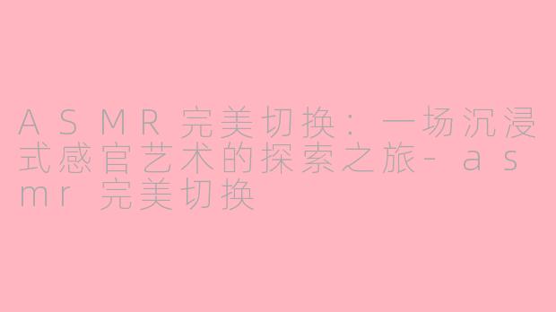 ASMR完美切换：一场沉浸式感官艺术的探索之旅-asmr完美切换