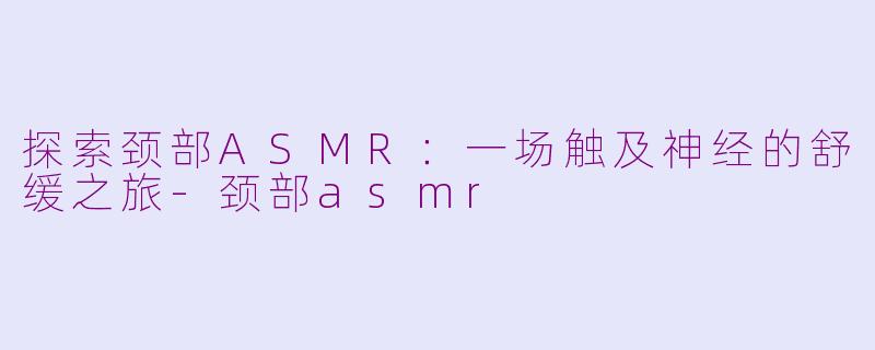 探索颈部ASMR：一场触及神经的舒缓之旅-颈部asmr