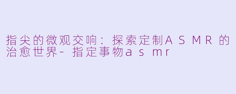 指尖的微观交响:探索定制ASMR的治愈世界-指定事物asmr