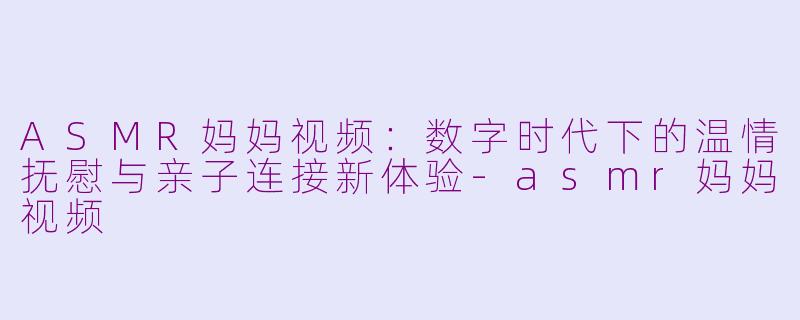 ASMR妈妈视频：数字时代下的温情抚慰与亲子连接新体验-asmr妈妈视频