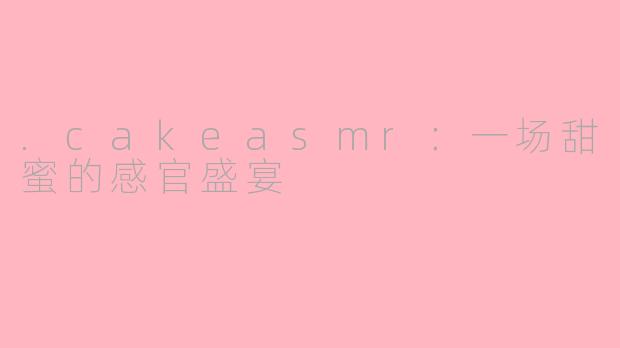 .cakeasmr:一场甜蜜的感官盛宴