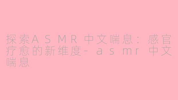 探索ASMR中文喘息：感官疗愈的新维度-asmr中文喘息