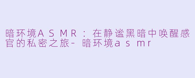 暗环境ASMR:在静谧黑暗中唤醒感官的私密之旅-暗环境asmr