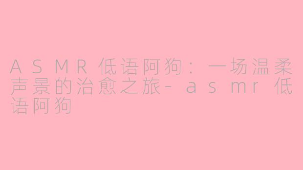 ASMR低语阿狗：一场温柔声景的治愈之旅-asmr低语阿狗
