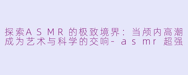 探索ASMR的极致境界：当颅内高潮成为艺术与科学的交响